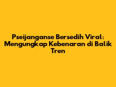 Pseijanganse Bersedih Viral: Mengungkap Kebenaran di Balik Tren