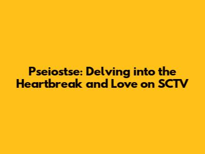 Pseiostse: Delving into the Heartbreak and Love on SCTV