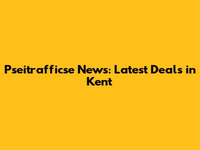 Pseitrafficse News: Latest Deals in Kent
