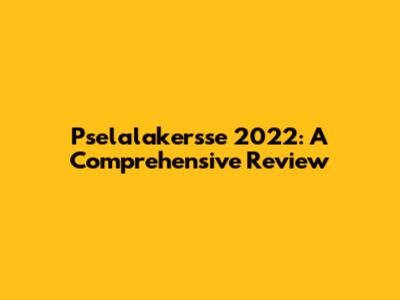 Pselalakersse 2022: A Comprehensive Review