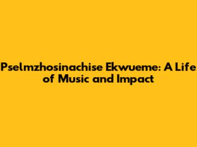 Pselmzhosinachise Ekwueme: A Life of Music and Impact