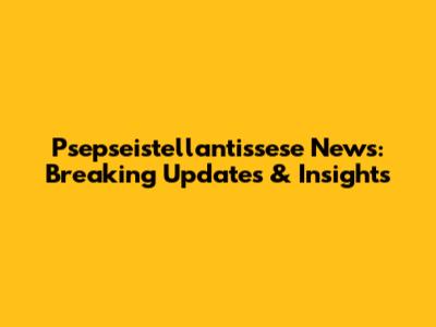 Psepseistellantissese News: Breaking Updates & Insights