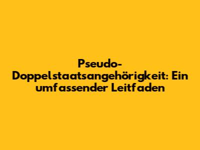 Pseudo-Doppelstaatsangehörigkeit: Ein umfassender Leitfaden