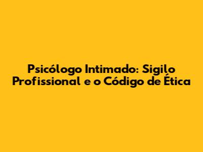 Psicólogo Intimado: Sigilo Profissional e o Código de Ética