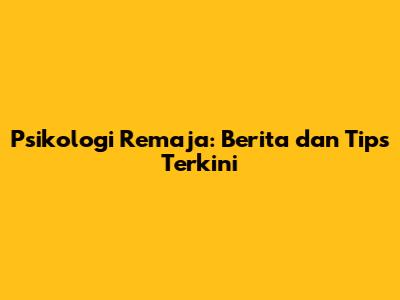 Psikologi Remaja: Berita dan Tips Terkini