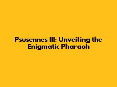 Psusennes III: Unveiling the Enigmatic Pharaoh