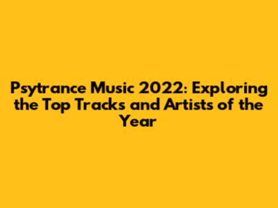 Psytrance Music 2022: Exploring the Top Tracks and Artists of the Year