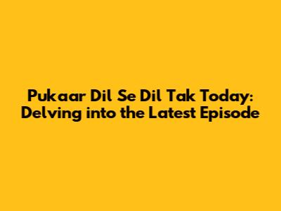 Pukaar Dil Se Dil Tak Today: Delving into the Latest Episode
