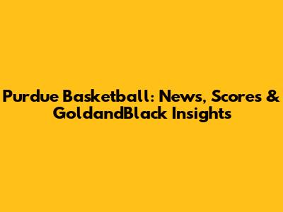 Purdue Basketball: News, Scores & GoldandBlack Insights