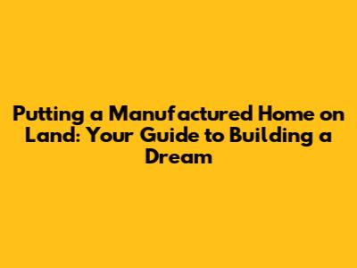 Putting a Manufactured Home on Land: Your Guide to Building a Dream