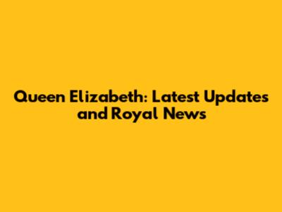 Queen Elizabeth: Latest Updates and Royal News