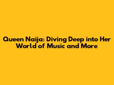 Queen Naija: Diving Deep into Her World of Music and More