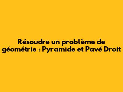 Résoudre un problème de géométrie : Pyramide et Pavé Droit