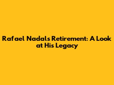 Rafael Nadal's Retirement: A Look at His Legacy
