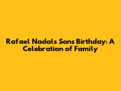 Rafael Nadal's Son's Birthday: A Celebration of Family