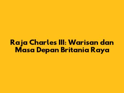 Raja Charles III: Warisan dan Masa Depan Britania Raya