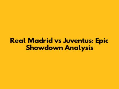 Real Madrid vs Juventus: Epic Showdown Analysis