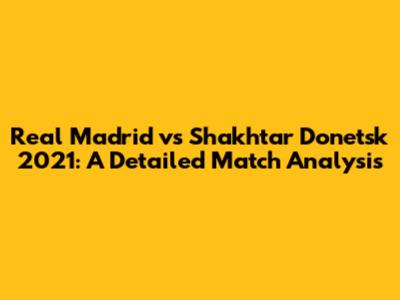Real Madrid vs Shakhtar Donetsk 2021: A Detailed Match Analysis