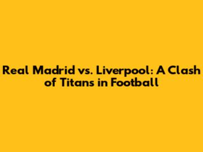 Real Madrid vs. Liverpool: A Clash of Titans in Football
