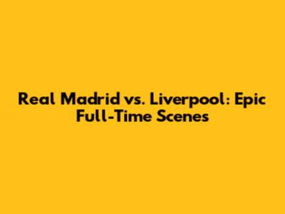 Real Madrid vs. Liverpool: Epic Full-Time Scenes