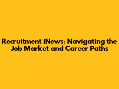 Recruitment iNews: Navigating the Job Market and Career Paths