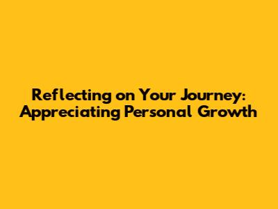 Reflecting on Your Journey: Appreciating Personal Growth