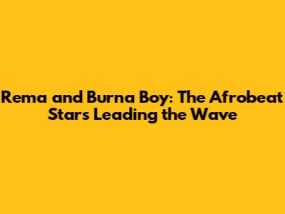 Rema and Burna Boy: The Afrobeat Stars Leading the Wave