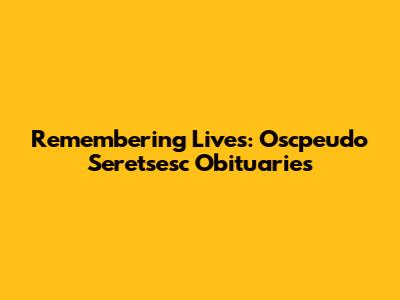 Remembering Lives: Oscpeudo Seretsesc Obituaries