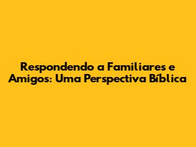 Respondendo a Familiares e Amigos: Uma Perspectiva Bíblica