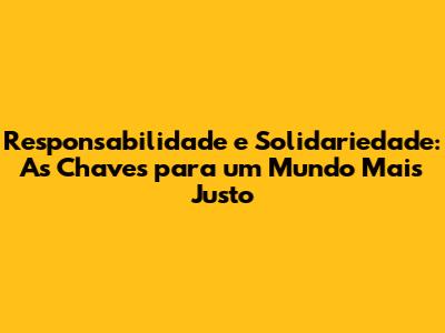 Responsabilidade e Solidariedade: As Chaves para um Mundo Mais Justo