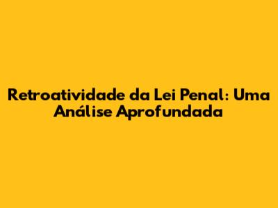 Retroatividade da Lei Penal: Uma Análise Aprofundada