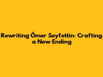 Rewriting Ömer Seyfettin: Crafting a New Ending
