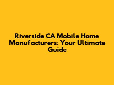 Riverside CA Mobile Home Manufacturers: Your Ultimate Guide