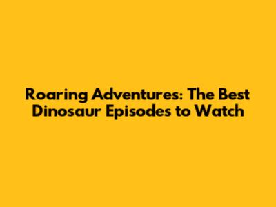 Roaring Adventures: The Best Dinosaur Episodes to Watch