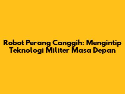 Robot Perang Canggih: Mengintip Teknologi Militer Masa Depan