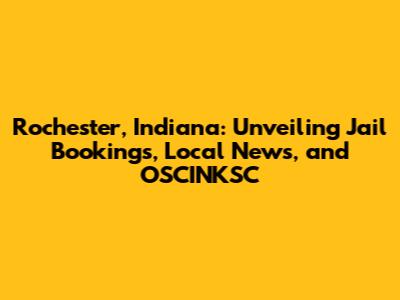 Rochester, Indiana: Unveiling Jail Bookings, Local News, and OSCINKSC