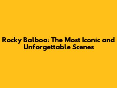 Rocky Balboa: The Most Iconic and Unforgettable Scenes