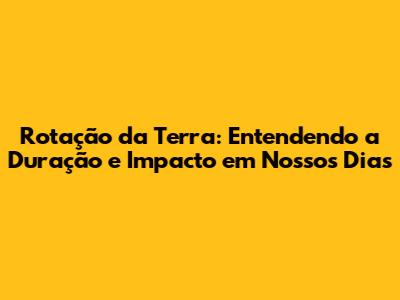 Rotação da Terra: Entendendo a Duração e Impacto em Nossos Dias