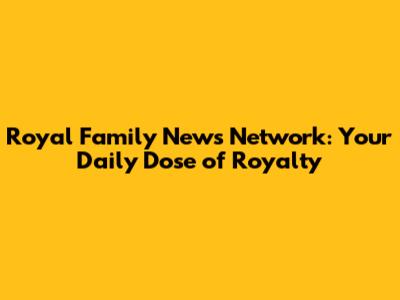 Royal Family News Network: Your Daily Dose of Royalty