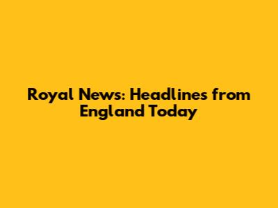 Royal News: Headlines from England Today