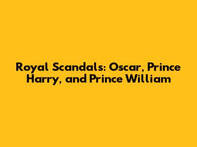 Royal Scandals: Oscar, Prince Harry, and Prince William