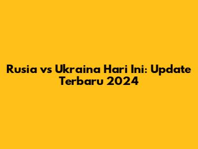 Rusia vs Ukraina Hari Ini: Update Terbaru 2024