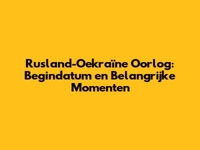 Rusland-Oekraïne Oorlog: Begindatum en Belangrijke Momenten