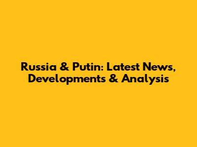 Russia & Putin: Latest News, Developments & Analysis