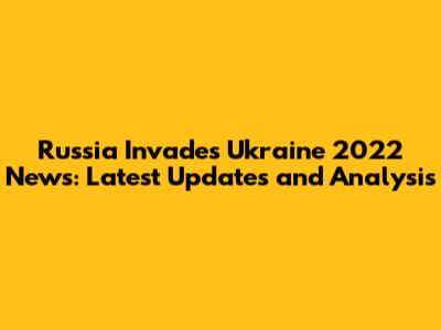 Russia Invades Ukraine 2022 News: Latest Updates and Analysis