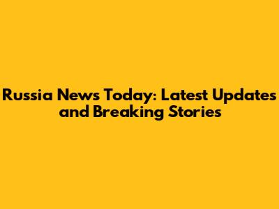 Russia News Today: Latest Updates and Breaking Stories