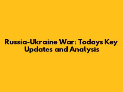 Russia-Ukraine War: Today's Key Updates and Analysis