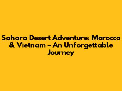 Sahara Desert Adventure: Morocco & Vietnam – An Unforgettable Journey