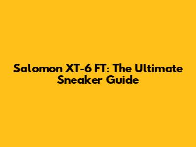 Salomon XT-6 FT: The Ultimate Sneaker Guide