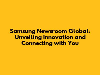 Samsung Newsroom Global: Unveiling Innovation and Connecting with You